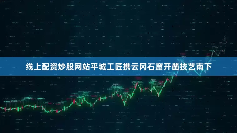 线上配资炒股网站平城工匠携云冈石窟开凿技艺南下