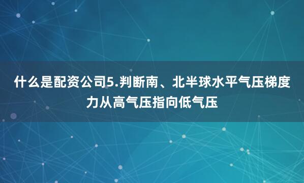 什么是配资公司5.判断南、北半球水平气压梯度力从高气压指向低气压